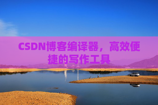 CSDN博客编译器，高效便捷的写作工具